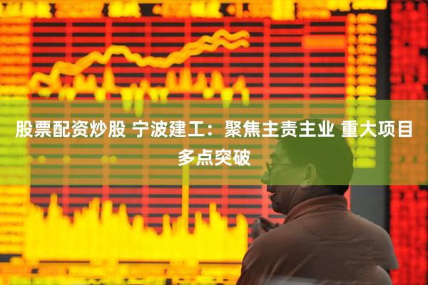 股票配资炒股 宁波建工：聚焦主责主业 重大项目多点突破
