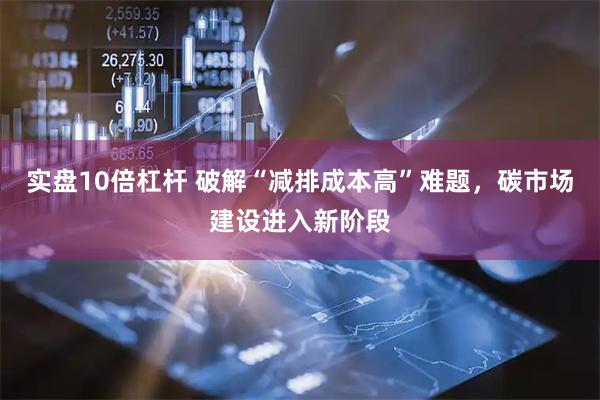 实盘10倍杠杆 破解“减排成本高”难题，碳市场建设进入新阶段