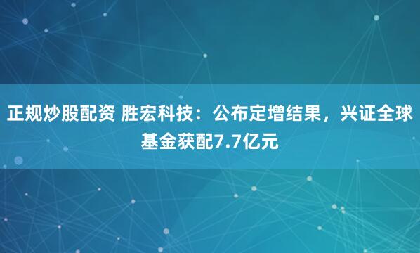 正规炒股配资 胜宏科技：公布定增结果，兴证全球基金获配7.7亿元