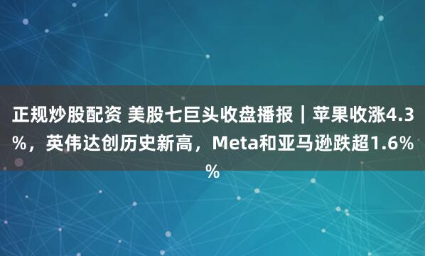 正规炒股配资 美股七巨头收盘播报｜苹果收涨4.3%，英伟达创历史新高，Meta和亚马逊跌超1.6%