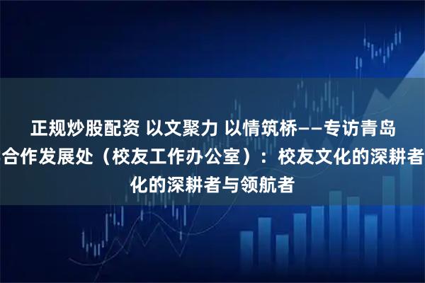 正规炒股配资 以文聚力 以情筑桥——专访青岛理工大学合作发展处(校友工作办公室):校友文化的深耕者与领航者