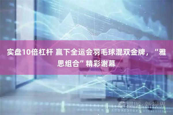 实盘10倍杠杆 赢下全运会羽毛球混双金牌，“雅思组合”精彩谢幕