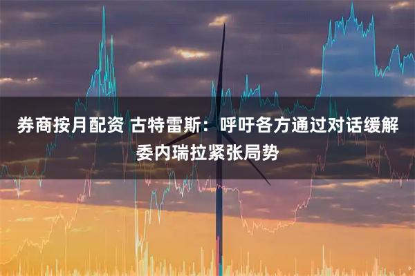 券商按月配资 古特雷斯：呼吁各方通过对话缓解委内瑞拉紧张局势