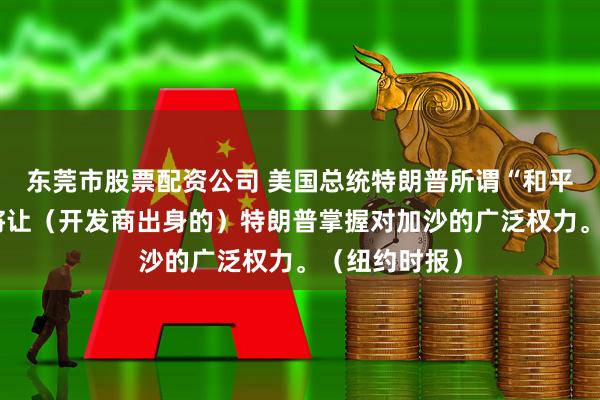 东莞市股票配资公司 美国总统特朗普所谓“和平委员会”料将让（开发商出身的）特朗普掌握对加沙的广泛权力。（纽约时报）