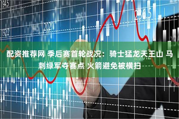 配资推荐网 季后赛首轮战况：骑士猛龙天王山 马刺绿军夺赛点 火箭避免被横扫
