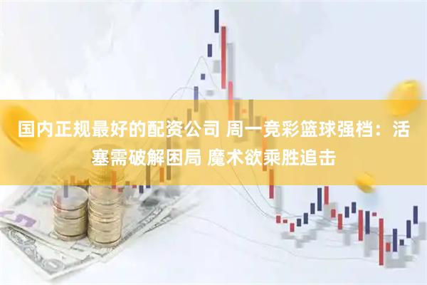 国内正规最好的配资公司 周一竞彩篮球强档：活塞需破解困局 魔术欲乘胜追击