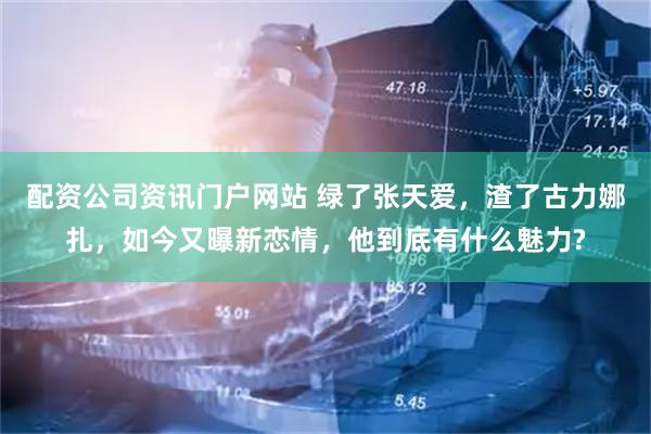 配资公司资讯门户网站 绿了张天爱，渣了古力娜扎，如今又曝新恋情，他到底有什么魅力?