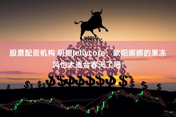 股票配资机构 明媚Jellycore，欧阳娜娜的果冻风也太适合春天了吧！