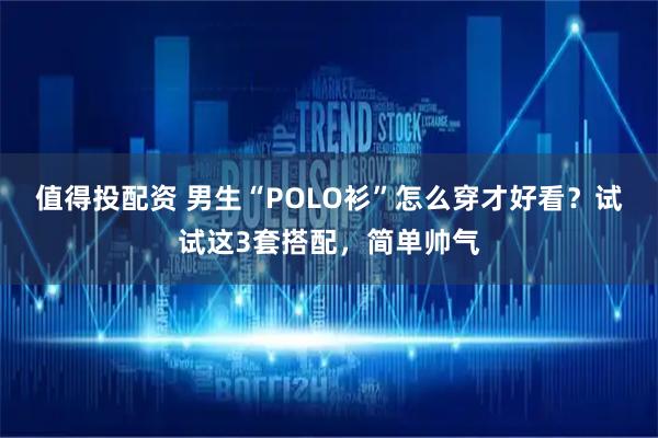 值得投配资 男生“POLO衫”怎么穿才好看？试试这3套搭配，简单帅气
