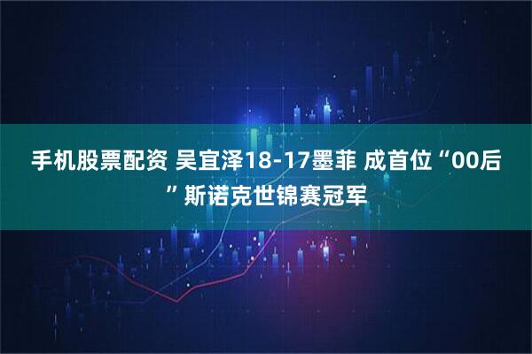 手机股票配资 吴宜泽18-17墨菲 成首位“00后”斯诺克世锦赛冠军