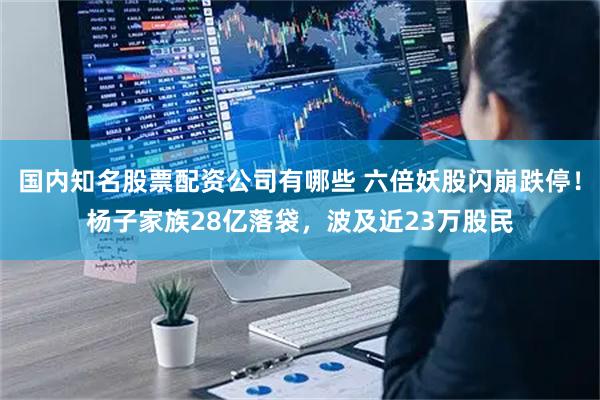 国内知名股票配资公司有哪些 六倍妖股闪崩跌停！杨子家族28亿落袋，波及近23万股民
