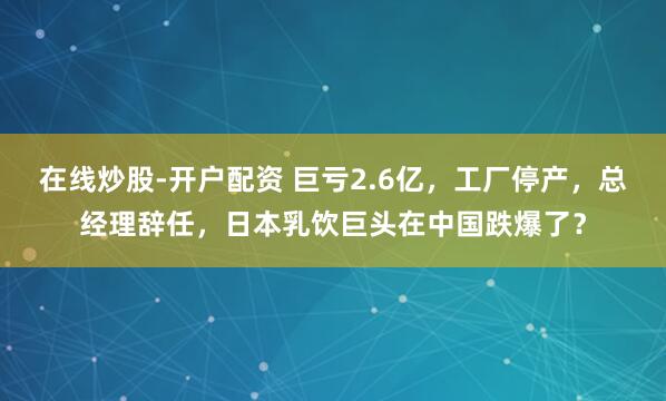 在线炒股-开户配资 巨亏2.6亿，工厂停产，总经理辞任，日本乳饮巨头在中国跌爆了？