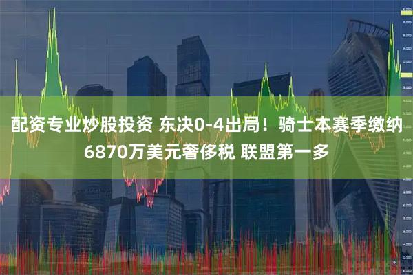 配资专业炒股投资 东决0-4出局！骑士本赛季缴纳6870万美元奢侈税 联盟第一多
