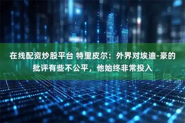 在线配资炒股平台 特里皮尔：外界对埃迪-豪的批评有些不公平，他始终非常投入