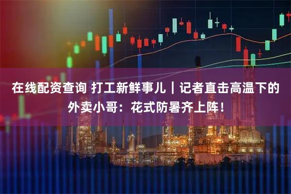 在线配资查询 打工新鲜事儿｜记者直击高温下的外卖小哥：花式防暑齐上阵！