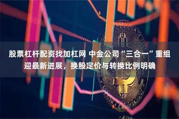 股票杠杆配资找加杠网 中金公司“三合一”重组迎最新进展，换股定价与转换比例明确