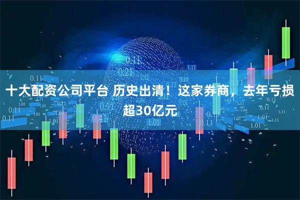 十大配资公司平台 历史出清！这家券商，去年亏损超30亿元